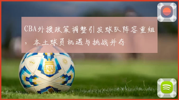 CBA外援政策调整引发球队阵容重组，本土球员机遇与挑战并存