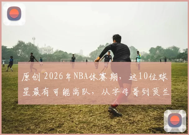 原创 2026年NBA休赛期，这10位球星最有可能离队，从字母哥到莫兰特