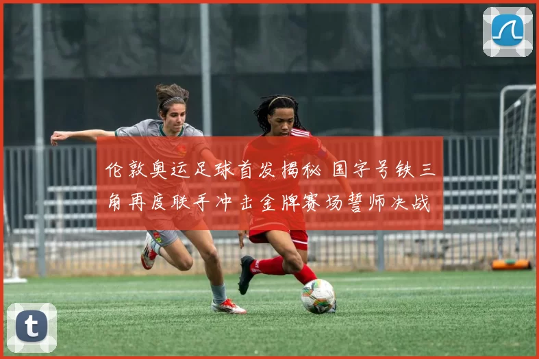 伦敦奥运足球首发揭秘 国字号铁三角再度联手冲击金牌赛场誓师决战