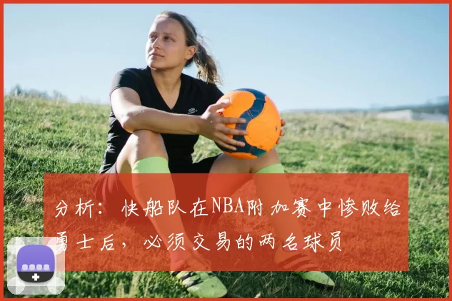 分析：快船队在NBA附加赛中惨败给勇士后，必须交易的两名球员