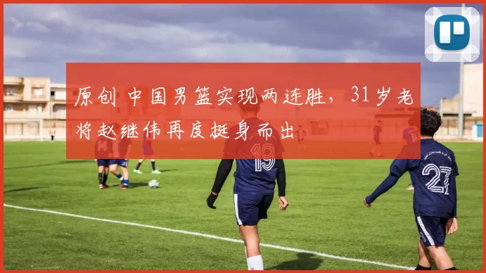 原创 中国男篮实现两连胜，31岁老将赵继伟再度挺身而出