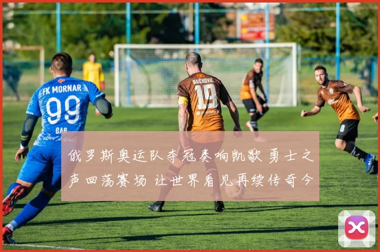 俄罗斯奥运队夺冠奏响凯歌 勇士之声回荡赛场 让世界看见再续传奇今朝