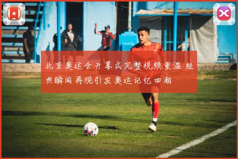 北京奥运会开幕式完整视频重温 经典瞬间再现引发奥运记忆回潮