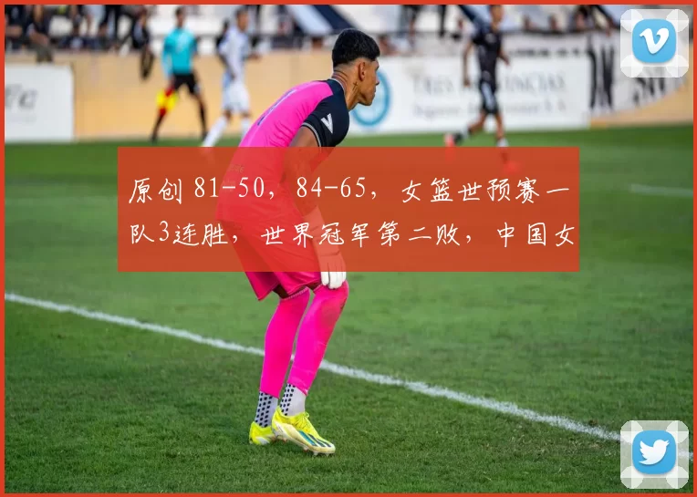 原创 81-50，84-65，女篮世预赛一队3连胜，世界冠军第二败，中国女篮冲第2胜