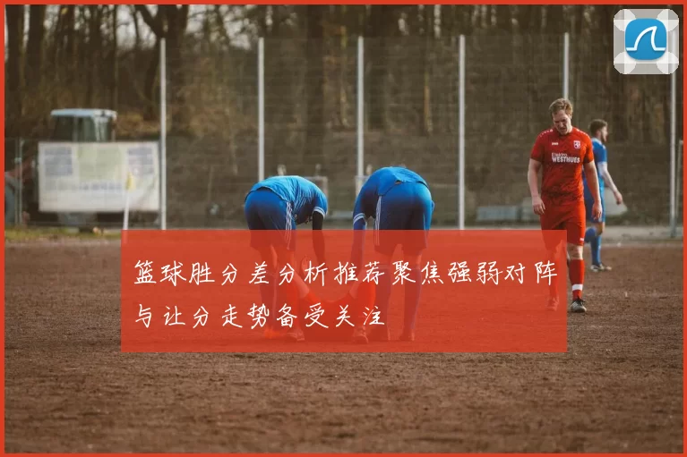 篮球胜分差分析推荐聚焦强弱对阵与让分走势备受关注