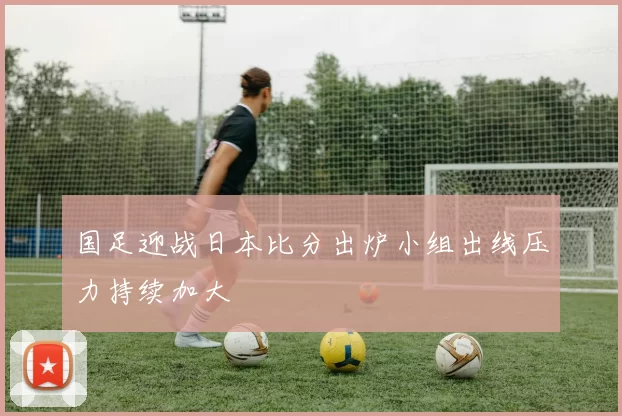 国足迎战日本比分出炉小组出线压力持续加大