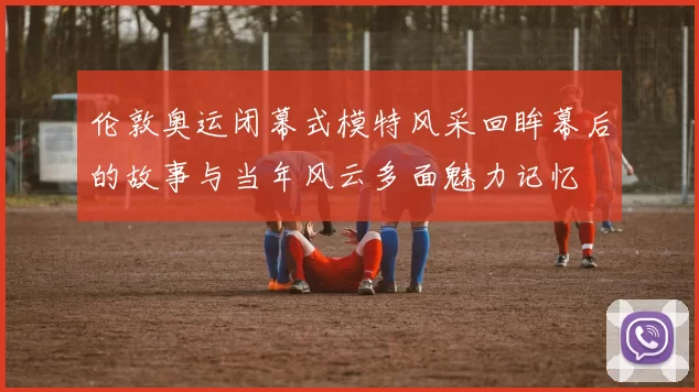 伦敦奥运闭幕式模特风采回眸幕后的故事与当年风云多面魅力记忆