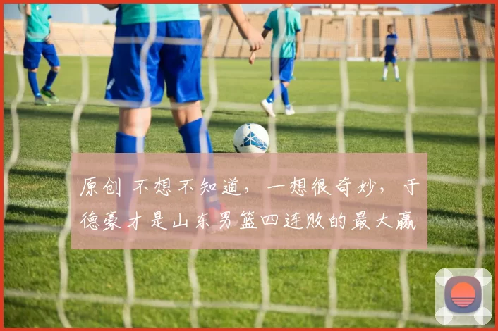 原创 不想不知道，一想很奇妙，于德豪才是山东男篮四连败的最大赢家