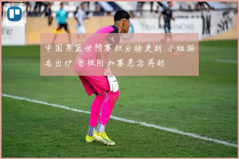 中国男篮世预赛积分榜更新 小组排名出炉 晋级附加赛悬念再起