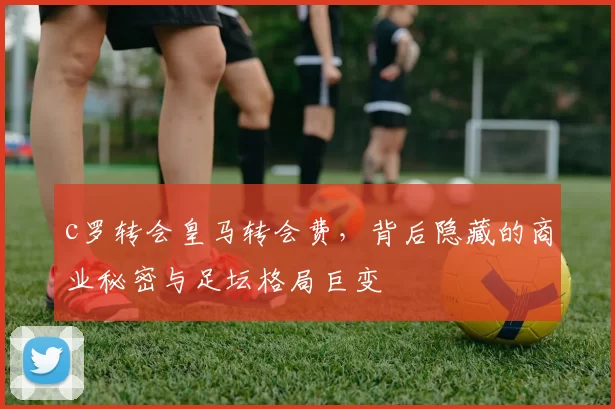c罗转会皇马转会费，背后隐藏的商业秘密与足坛格局巨变