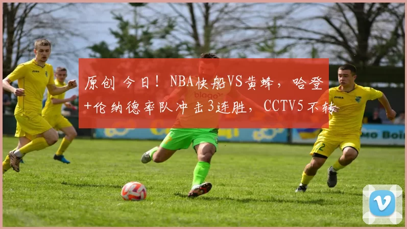 原创 今日！NBA快船VS黄蜂，哈登+伦纳德率队冲击3连胜，CCTV5不转，腾讯直播