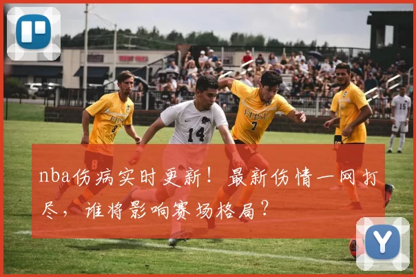 nba伤病实时更新！最新伤情一网打尽，谁将影响赛场格局？