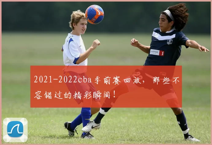 2021-2022cba季前赛回放，那些不容错过的精彩瞬间！