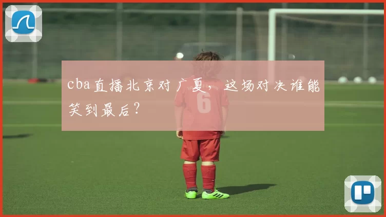 cba直播北京对广夏，这场对决谁能笑到最后？