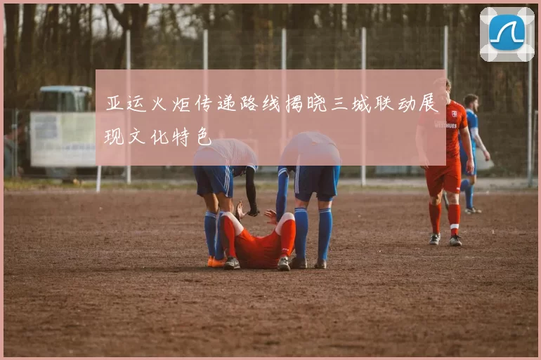 亚运火炬传递路线揭晓三城联动展现文化特色