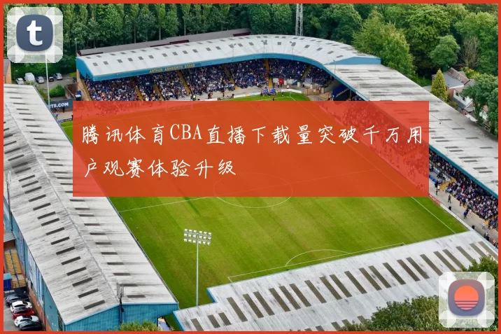 腾讯体育CBA直播下载量突破千万用户观赛体验升级