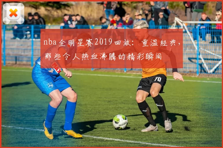 nba全明星赛2019回放：重温经典，那些令人热血沸腾的精彩瞬间