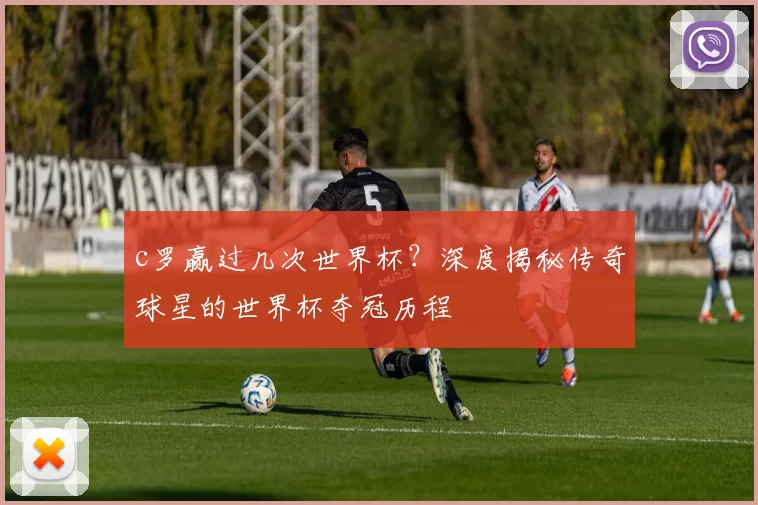 c罗赢过几次世界杯？深度揭秘传奇球星的世界杯夺冠历程