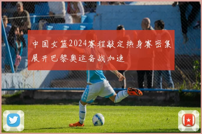 中国女篮2024赛程敲定热身赛密集展开巴黎奥运备战加速