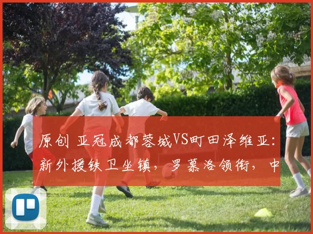 原创 亚冠成都蓉城VS町田泽维亚：新外援铁卫坐镇，罗慕洛领衔，中超姆巴佩出击