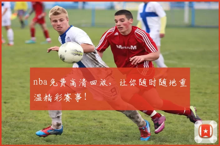 nba免费高清回放，让你随时随地重温精彩赛事！