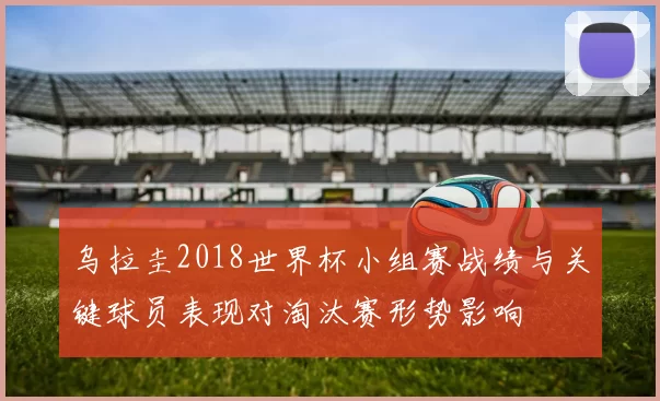 乌拉圭2018世界杯小组赛战绩与关键球员表现对淘汰赛形势影响