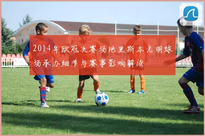 2014年欧冠决赛场地里斯本光明球场承办细节与赛事影响解读