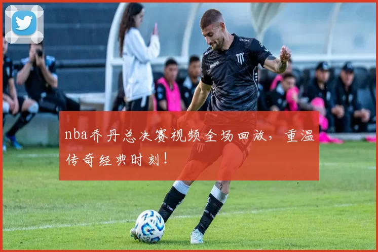 nba乔丹总决赛视频全场回放，重温传奇经典时刻！