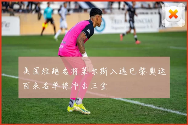 美国短跑名将莱尔斯入选巴黎奥运百米名单将冲击三金