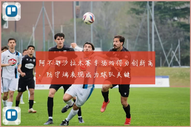 阿不都沙拉木赛季场均得分创新高，防守端表现成为球队关键