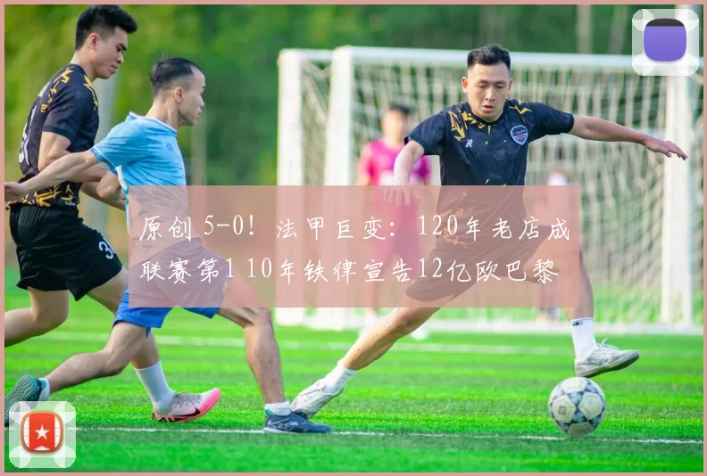 原创 5-0！法甲巨变：120年老店成联赛第1 10年铁律宣告12亿欧巴黎凉了