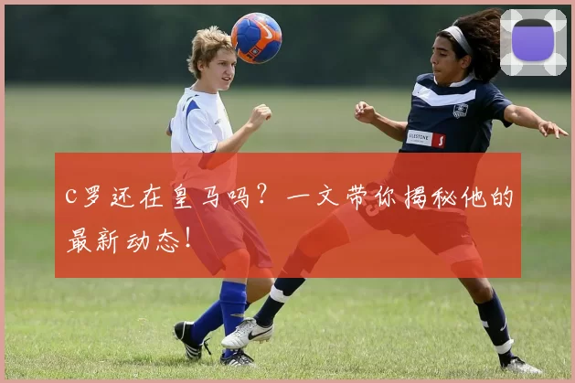 c罗还在皇马吗？一文带你揭秘他的最新动态！