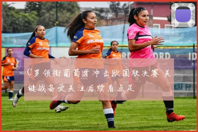 C罗领衔葡萄牙冲击欧国联决赛 关键战备受关注后续看点足