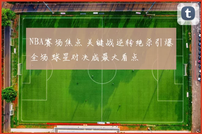 NBA赛场焦点 关键战逆转绝杀引爆全场 球星对决成最大看点