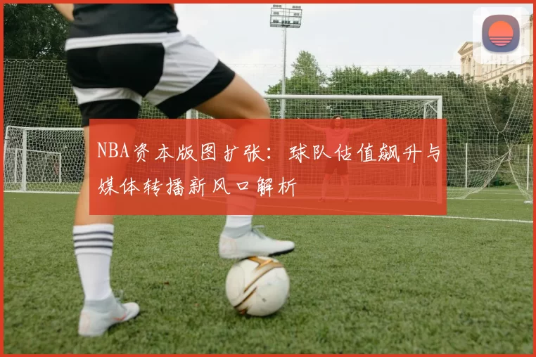 NBA资本版图扩张：球队估值飙升与媒体转播新风口解析