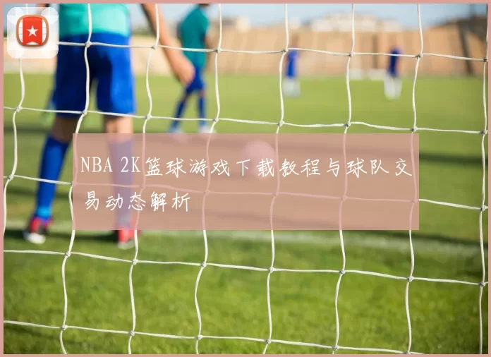 NBA 2K篮球游戏下载教程与球队交易动态解析