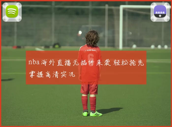 nba海外直播无插件来袭 轻松抢先掌握高清实况