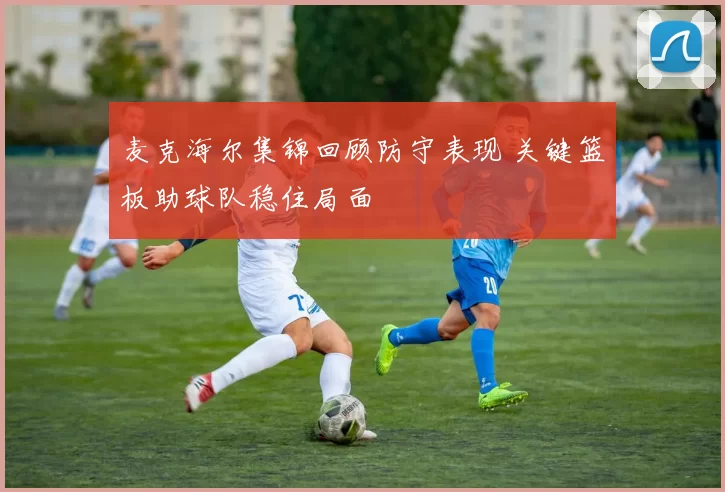 麦克海尔集锦回顾防守表现 关键篮板助球队稳住局面