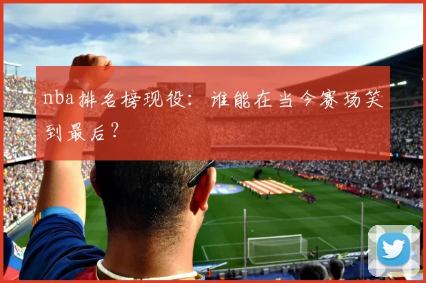 nba排名榜现役：谁能在当今赛场笑到最后？