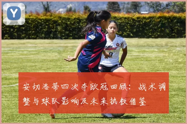 安切洛蒂四次夺欧冠回顾：战术调整与球队影响及未来执教借鉴