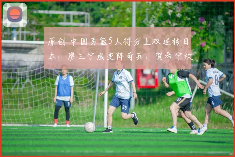 原创 中国男篮5人得分上双逆转日本，廖三宁成变阵奇兵，贺希宁吹响反击号角