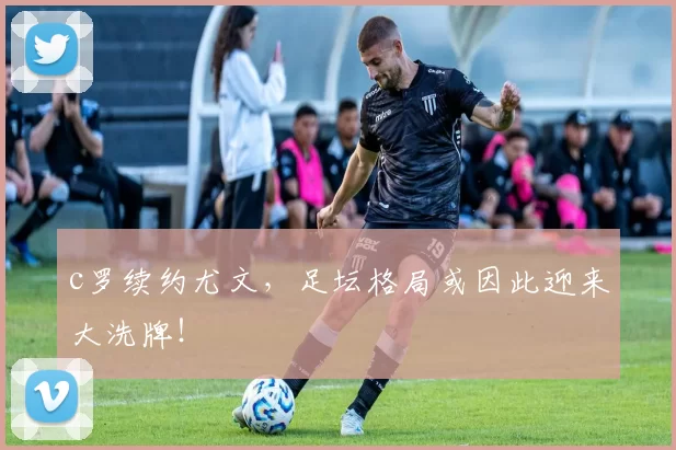 c罗续约尤文，足坛格局或因此迎来大洗牌！