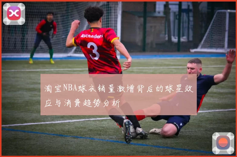 淘宝NBA球衣销量激增背后的球星效应与消费趋势分析