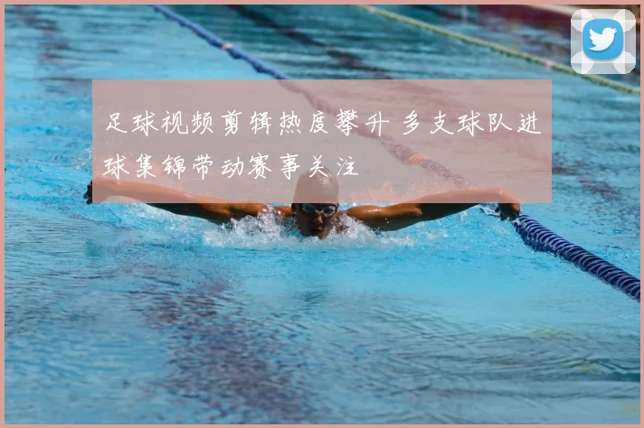足球视频剪辑热度攀升 多支球队进球集锦带动赛事关注