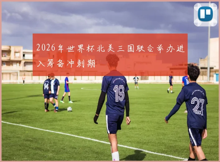 2026年世界杯北美三国联合举办进入筹备冲刺期