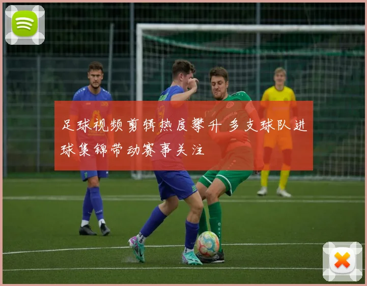 足球视频剪辑热度攀升 多支球队进球集锦带动赛事关注