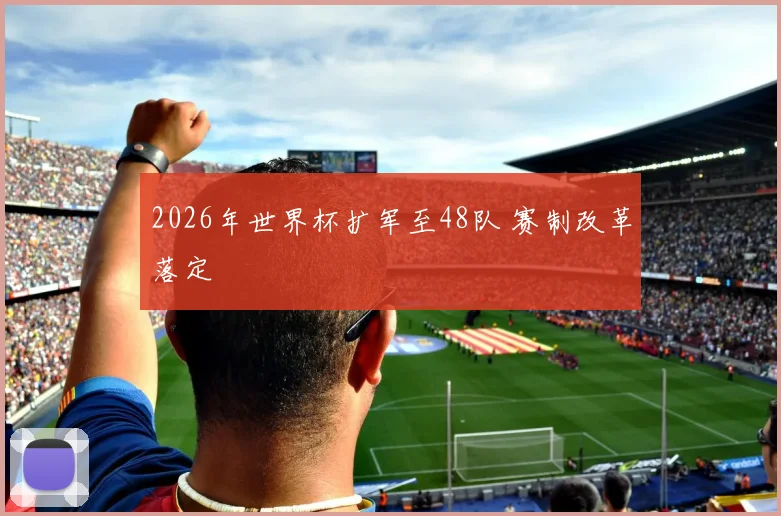 2026年世界杯扩军至48队 赛制改革落定