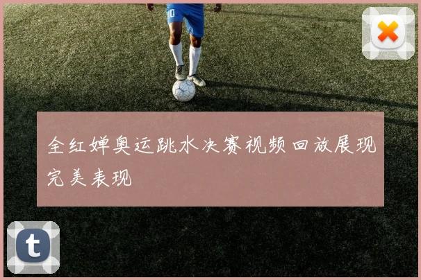全红婵奥运跳水决赛视频回放展现完美表现