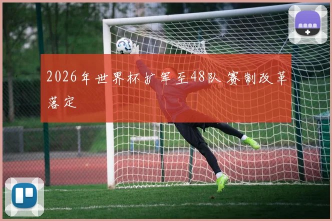 2026年世界杯扩军至48队 赛制改革落定