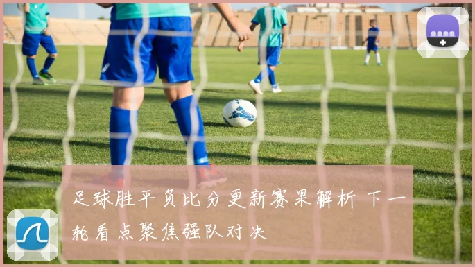 足球胜平负比分更新赛果解析 下一轮看点聚焦强队对决